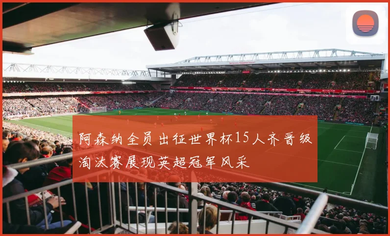 阿森纳全员出征世界杯15人齐晋级淘汰赛展现英超冠军风采