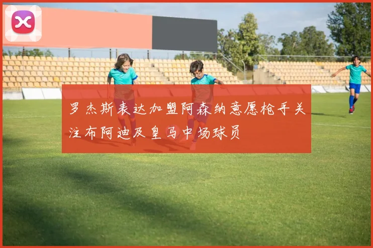 罗杰斯表达加盟阿森纳意愿枪手关注布阿迪及皇马中场球员