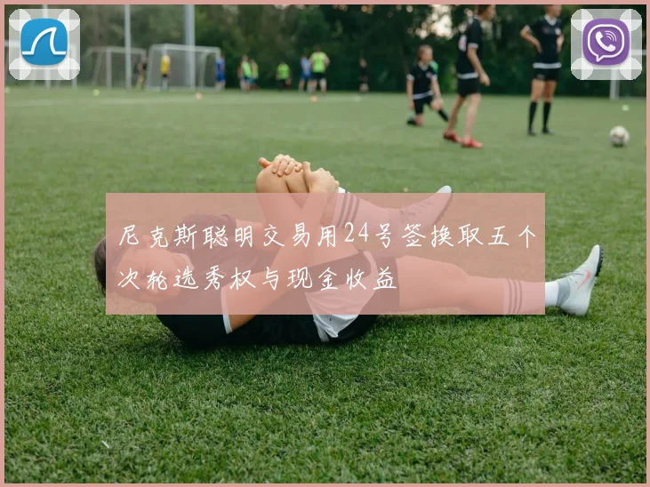 尼克斯聪明交易用24号签换取五个次轮选秀权与现金收益