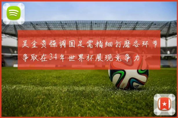 吴金贵强调国足需精细打磨各环节争取在34年世界杯展现竞争力