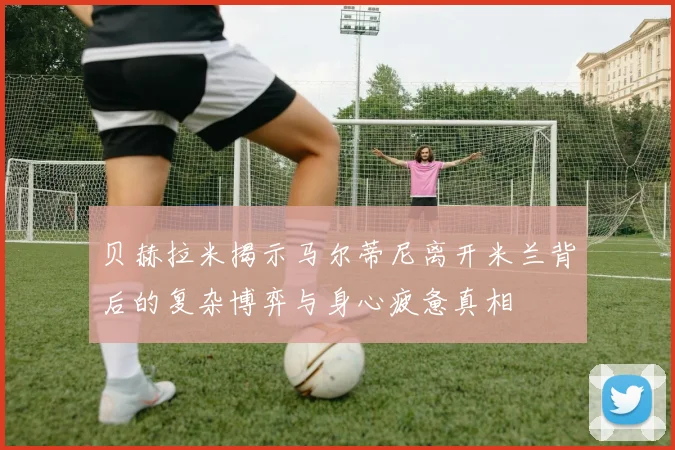 贝赫拉米揭示马尔蒂尼离开米兰背后的复杂博弈与身心疲惫真相