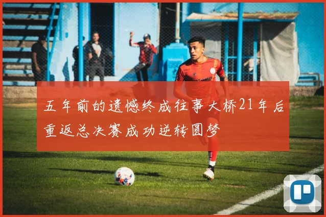 五年前的遗憾终成往事大桥21年后重返总决赛成功逆转圆梦