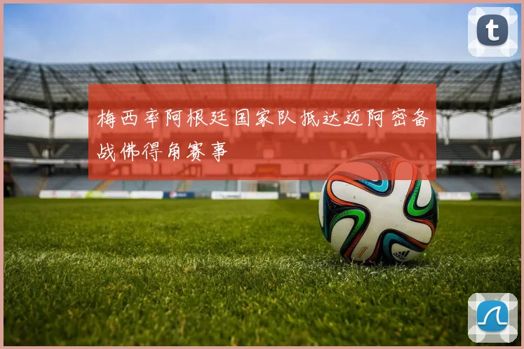 梅西率阿根廷国家队抵达迈阿密备战佛得角赛事