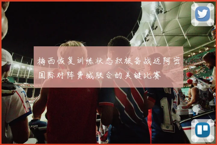 梅西恢复训练状态积极备战迈阿密国际对阵费城联合的关键比赛