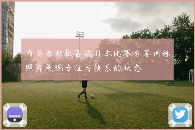 内马尔积极备战日本比赛分享训练照片展现专注与快乐的状态