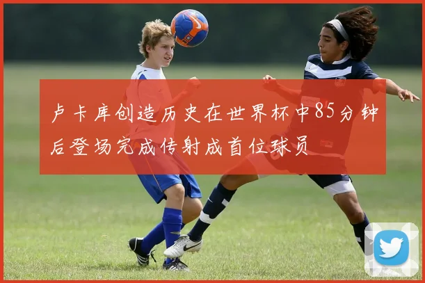卢卡库创造历史在世界杯中85分钟后登场完成传射成首位球员