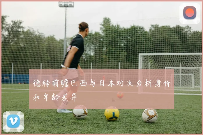 德转前瞻巴西与日本对决分析身价和年龄差异