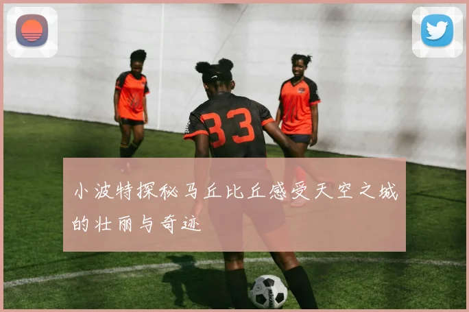 小波特探秘马丘比丘感受天空之城的壮丽与奇迹