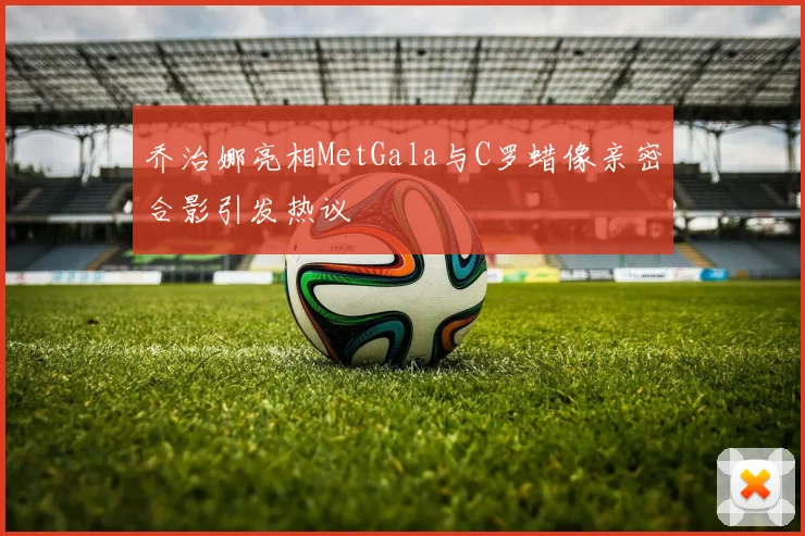 乔治娜亮相MetGala与C罗蜡像亲密合影引发热议