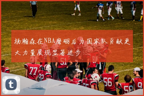 杨瀚森在NBA磨砺后为国家队贡献更大力量展现显著进步
