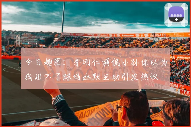 今日趣图：李刚仁调侃小孙你以为我进不了球吗幽默互动引发热议