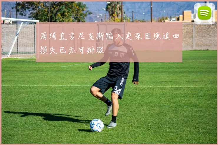 周琦直言尼克斯陷入更深困境追回损失已无可辩驳