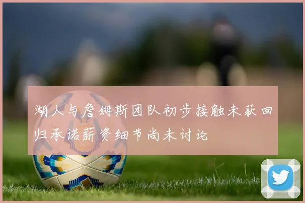 湖人与詹姆斯团队初步接触未获回归承诺薪资细节尚未讨论