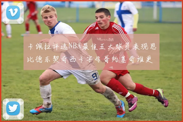 卡佩拉评选NBA最佳五大球员表现恩比德东契奇西卡字母哥约基奇谁更出色